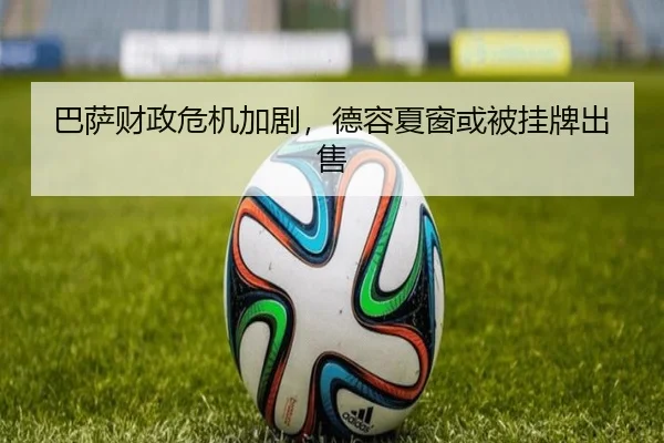 巴萨财政危机加剧，德容夏窗或被挂牌出售