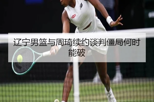 辽宁男篮与周琦续约谈判僵局何时能破